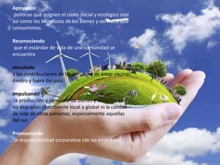 Apoyando
políticas que asignen el costo social y ecológico real
así como los beneficios de los bienes y servicios que
consumimos.
Reconociendo
que el estándar de vida de una comunidad se
encuentra
vinculado
a las contribuciones de las personas de áreas vecinas,
dentro y fuera del país.
Impulsando
la producción y consumo de bienes y servicios que
no degradan el ambiente local o global ni la calidad
de vida de otras personas, especialmente aquellas
del sur.
Promoviendo
la responsabilidad corporativa (de las empresas).
 