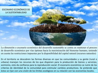 ESCENARIO ECONÓMICO DE
LA SUSTENTABILIDAD
La dimensión o escenario económico del desarrollo sustentable se centra en mantener el proceso
de desarrollo económico por vías óptimas hacia la maximización del bienestar humano, teniendo
en cuenta las restricciones impuestas por la disponibilidad del capital natural (recursos naturales)
En el territorio se descubren las formas diversas en que las comunidades y su gente (rural o
urbana) manejan los recursos de los que disponen para la producción de bienes y servicios;
asimismo, esto da confianza para la reproducción social. El escenario económico se nutre de los
criterios de identidad de la comunidad para estimular cambios productivos. Se pretende que
éstos se rijan con una visión de los límites ecológicos en su relación con las economías locales.
 