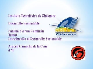 Instituto Tecnológico de Zitácuaro
Desarrollo Sustentable
Fabiola García Cambrón
Tema:
Introducción al Desarrollo Sustentable
Araceli Camacho de la Cruz
4 M
 