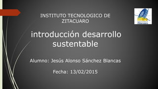 INSTITUTO TECNOLOGICO DE
ZITACUARO
introducción desarrollo
sustentable
Alumno: Jesús Alonso Sánchez Blancas
Fecha: 13/02/2015
 