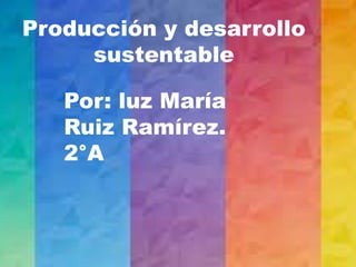 Producción y desarrollo
sustentable
Por: luz María
Ruiz Ramírez.
2°A
 