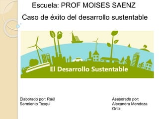 Escuela: PROF MOISES SAENZ
Elaborado por: Raúl
Sarmiento Toxqui
Asesorado por:
Alexandra Mendoza
Ortiz
Caso de éxito del desarrollo sustentable
 