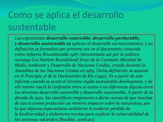 Como se aplica el desarrollo
sustentable
 Las expresiones desarrollo sostenible, desarrollo perdurable,
y desarrollo sustentable se aplican al desarrollo socioeconómico, y su
definición se formalizó por primera vez en el documento conocido
como Informe Brundtlandde 1987 (denominado así por la política
noruega Gro Harlem Brundtland) fruto de la Comisión Mundial de
Medio Ambiente y Desarrollo de Naciones Unidas, creada durante la
Asamblea de las Naciones Unidas en 1983. Dicha definición se asumió
en el Principio 3º de la Declaración de Río (1992). Es a partir de este
informe cuando se acató el término inglés sustainable developmete, y de
ahí mismo nació la confusión entre si existe o no diferencia alguna entre
los términos desarrollo sostenible y desarrollo sustentable. A partir de la
década de 1970, los científicos empezaron a darse cuenta de que muchas
de sus acciones producían un mínimo impacto sobre la naturaleza, por
lo que algunos especialistas señalaron la evidente pérdida de
la biodiversidad y elaboraron teorías para explicar la vulnerabilidad de
los sistemas naturales (Boullón, 2006:20).
 