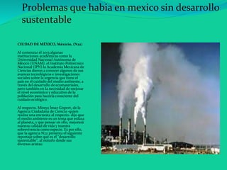 CIUDAD DE MÉXICO, Méxicio, (N22)
Al comenzar el 2013 algunas
instituciones académicas como la
Universidad Nacional Autónoma de
México (UNAM), el Instituto Politécnico
Nacional (IPN) la Academia Mexicana de
Ciencias dieron a conocer algunos de sus
avances tecnológicos e investigaciones
sociales sobre la urgencia que tiene el
país en el cuidado del medio ambiente, a
través del desarrollo de ecomateriales,
pero también en la necesidad de mejorar
el nivel económico y educativo de la
población para hacerla consciente del
cuidado ecológico.
Al respecto, Mireya Ímaz Gispert, de la
Agencia Ciudadana de Ciencia -quien
realiza una encuesta al respecto- dijo que
el medio ambiente es un tema que enlaza
al planeta, y que pensar en ello, mejorará
nuestra calidad de vida y nuestra
sobrevivencia como especie. Es por ello,
que la agencia N22 presenta el siguiente
reportaje sobre qué es el "desarrollo
sustentable", al mirarlo desde sus
diversas aristas:
Problemas que habia en mexico sin desarrollo
sustentable
 