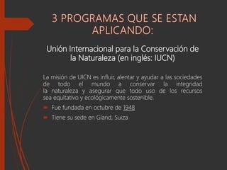 Unión Internacional para la Conservación de
la Naturaleza (en inglés: IUCN)
La misión de UICN es influir, alentar y ayudar a las sociedades
de todo el mundo a conservar la integridad
la naturaleza y asegurar que todo uso de los recursos
sea equitativo y ecológicamente sostenible.
 Fue fundada en octubre de 1948
 Tiene su sede en Gland, Suiza
 
