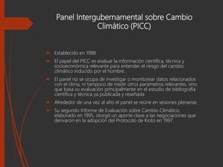 Panel Intergubernamental sobre Cambio
Climático (PICC)
 Establecido en 1988
 El papel del PICC es evaluar la información científica, técnica y
socioeconómica relevante para entender el riesgo del cambio
climático inducido por el hombre.
 El panel no se ocupa de investigar o monitorear datos relacionados
con el clima, ni tampoco de medir otros parámetros relevantes, sino
que basa su evaluación principalmente en el estudio de bibliografía
científica y técnica ya publicada y reseñada
 Alrededor de una vez al año el panel se reúne en sesiones plenarias
 Su segundo Informe de Evaluación sobre Cambio Climático,
elaborado en 1995, otorgó un aporte clave a las negociaciones que
derivaron en la adopción del Protocolo de Kioto en 1997.
 