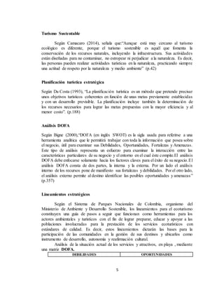 5
Turismo Sustentable
Según Camacaro (2014), señala que:“Aunque está muy cercano al turismo
ecológico es diferente, porque el turismo sostenible es aquél que fomenta la
conservación de los recursos naturales, incluyendo la infraestructura. Sus actividades
están diseñadas para no contaminar, no estropear ni perjudicar a la naturaleza. Es decir,
las personas pueden realizar actividades turísticas en la naturaleza, practicando siempre
una actitud de respeto por la naturaleza y medio ambiente” (p.42)
Planificación turística estratégica
Según Da Costa (1993), “La planificación turística es un método que pretende precisar
unos objetivos turísticos coherentes en función de unas metas previamente establecidas
y con un desarrollo previsible. La planificación incluye también la determinación de
los recursos necesarios para lograr las metas propuestas con la mayor eficiencia y al
menor costo”. (p.188)
Análisis DOFA
Según Bigne (2000),“DOFA (en inglés SWOT) es la sigla usada para referirse a una
herramienta analítica que le permitirá trabajar con toda la información que posea sobre
el negocio, útil para examinar sus Debilidades, Oportunidades, Fortalezas y Amenazas.
Este tipo de análisis representa un esfuerzo para examinar la interacción entre las
características particulares de su negocio y el entorno en el cual éste compite.El análisis
DOFA debe enfocarse solamente hacia los factores claves para el éxito de su negocio.El
análisis DOFA consta de dos partes, la interna y la externa. Por un lado el análisis
interno de los recursos pone de manifiesto sus fortalezas y debilidades. Por el otro lado,
el análisis externo permite al destino identificar las posibles oportunidades y amenazas”
(p.357)
Lineamientos estratégicos
Según el Sistema de Parques Nacionales de Colombia, organismo del
Ministerio de Ambiente y Desarrollo Sostenible, los lineamientos para el ecoturismo
constituyen una guía de pasos a seguir que funcionan como herramientas para los
actores ambientales y turísticos con el fin de lograr preparar, educar y apoyar a las
poblaciones involucradas para la prestación de los servicios ecoturísticos con
estándares de calidad. Es decir, estos lineamientos dictarán las bases para la
participación de las comunidades en la gestión de sus destinos y ubicarlos como
instrumento de desarrollo, autonomía y reafirmación cultural.
Análisis de la situación actual de los servicios y atractivos, en playa , mediante
una matriz DOFA.
DEBILIDADES OPORTUNIDADES
 