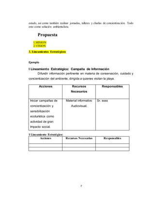 7
estado, así como también realizar jornadas, talleres y charlas de concientización. Todo
esto como solución ambientalista.
Propuesta
1.MISION
2.VISION
3. Lineamientos Estratégicos
Ejemplo
I Lineamiento Estratégico: Campaña de Información
Difundir información pertinente en materia de conservación, cuidado y
concientización del ambiente, dirigida a quienes visitan la playa.
Acciones Recursos
Necesarios
Responsables
Iniciar campañas de
concientización y
sensibilización
ecoturística como
actividad de gran
Impacto social.
Material informativo
Audiovisual.
Sr. ssss
I Lineamiento Estratégico:
Acciones Recursos Necesarios Responsables
 