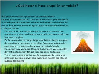 ¿Qué hacer si hace erupción un volcán?
Una erupción volcánica puede ser un acontecimiento
impresionante y destructivo. Las cenizas volcánicas pueden afectar
la vida de personas ubicadas a cientos de kilómetros del cráter del
volcán. Pueden contaminar el agua, causar tempestades eléctricas
y colapsar techos.
• Prepara un kit de emergencia que incluya una máscara que
proteja cara y ojos, una linterna y una radio en buen estado que
funcione con pilas.
• Ponte una camisa de manga larga y pantalones largos; usa gafas
de seguridad o normales, sin lentillas. Ponte una máscara de
emergencia o envuélvete la cara con un paño húmedo.
• Cierra puertas y ventanas; bloquea la chimenea y otros puntos
de ventilación para evitar que la ceniza entre en la casa.
• Ten en cuenta que la ceniza puede sobrecargar tu techo y es
necesario que la remuevas para evitar que colapse por el peso.
Durante la limpieza.
 