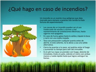 ¿Qué hago en caso de incendios?
Un incendio es un evento muy peligroso que deja
marcado para siempre a quienes han tenido la mala
fortuna de experimentarlo.
• Las causas de un incendio pueden ser el uso
inadecuado de estufas o cocinas y mal
mantenimiento de instalaciones eléctricas, hasta
cigarros mal apagados.
• En caso de humo gatea hasta la salida y tápate la boca
y nariz con una toalla mojada.
• Toca con precaución cualquier puerta antes de
abrirla. Si está caliente, no la abras y usa una salida
alternativa.
• Cierra las puertas a tu paso, así podrías aislar el fuego
y aumentar tu tiempo para salir del inmueble.
• Si al salir tus ropas se prenden con fuego, detente de
inmediato, tírate al suelo, cúbrete el rostro con ambas
manos y rueda rápido hasta que logres extinguir las
llamas.
 