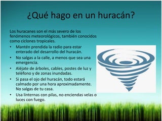 ¿Qué hago en un huracán?
Los huracanes son el más severo de los
fenómenos meteorológicos, también conocidos
como ciclones tropicales.
• Mantén prendida la radio para estar
enterado del desarrollo del huracán.
• No salgas a la calle, a menos que sea una
emergencia.
• Aléjate de árboles, cables, postes de luz y
teléfono y de zonas inundadas.
• Si pasa el ojo del huracán, todo estará
calmado por una hora aproximadamente.
No salgas de tu casa.
• Usa linternas con pilas, no enciendas velas o
luces con fuego.
 