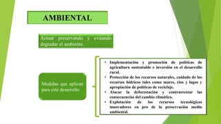 AMBIENTAL
Actuar preservando y evitando
degradar el ambiente.
• Implementación y promoción de políticas de
agricultura sustentable e inversión en el desarrollo
rural.
• Protección de los recursos naturales, cuidado de los
recursos hídricos tales como mares, ríos y lagos y
apropiación de políticas de reciclaje.
• Atacar la deforestación y contrarrestar las
consecuencias del cambio climático.
• Explotación de los recursos tecnológicos
innovadores en pro de la preservación medio
ambiental.
Medidas que aplican
para este desarrollo
 