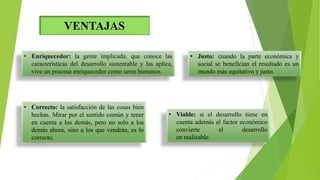 VENTAJAS
• Justo: cuando la parte económica y
social se benefician el resultado es un
mundo más equitativo y justo.
• Correcto: la satisfacción de las cosas bien
hechas. Mirar por el sentido común y tener
en cuenta a los demás, pero no solo a los
demás ahora, sino a los que vendrán, es lo
correcto.
• Viable: si el desarrollo tiene en
cuenta además el factor económico
convierte el desarrollo
en realizable.
 