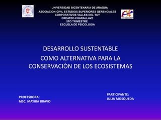DESARROLLO SUSTENTABLE
COMO ALTERNATIVA PARA LA
CONSERVACIÒN DE LOS ECOSISTEMAS
UNIVERSIDAD BICENTENARIA DE ARAGUA
ASOCIACION CIVIL ESTUDIOS SUPERIORES GERENCIALES
CORPORATIVOS VALLES DEL TUY
CREATEC-CHARALLAVE
5TO TRIMESTRE
ESCUELA DE PSICOLOGIA
PROFESRORA:
MSC. MAYIRA BRAVO
PARTICIPANTE:
JULIA MOSQUEDA
 