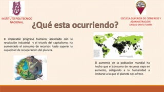 INSTITUTO POLITECNICO
NACIONAL.
ESCUELA SUPERIOR DE COMERCIO Y
ADMINISTRACIÓN.
UNIDAD SANTO TOMAS
El imparable progreso humano, acelerado con la
revolución industrial y el triunfo del capitalismo, ha
aumentado el consumo de recursos hasta superar la
capacidad de recuperación del planeta.
El aumento de la población mundial ha
hecho que el consumo de recursos vaya en
aumento, obligando a la humanidad a
limitarse a lo que el planeta nos ofrece.
 