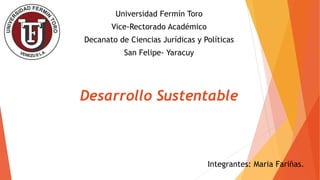 Universidad Fermín Toro
Vice-Rectorado Académico
Decanato de Ciencias Jurídicas y Políticas
San Felipe- Yaracuy
Desarrollo Sustentable
Integrantes: Maria Fariñas.
 