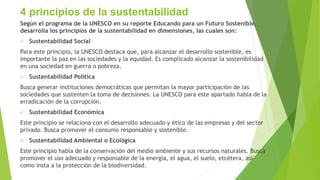4 principios de la sustentabilidad
Según el programa de la UNESCO en su reporte Educando para un Futuro Sostenible,
desarrolla los principios de la sustentabilidad en dimensiones, las cuales son:
 Sustentabilidad Social
Para este principio, la UNESCO destaca que, para alcanzar el desarrollo sostenible, es
importante la paz en las sociedades y la equidad. Es complicado alcanzar la sostenibilidad
en una sociedad en guerra o pobreza.
 Sustentabilidad Política
Busca generar instituciones democráticas que permitan la mayor participación de las
sociedades que sustenten la toma de decisiones. La UNESCO para este apartado habla de la
erradicación de la corrupción.
 Sustentabilidad Económica
Este principio se relaciona con el desarrollo adecuado y ético de las empresas y del sector
privado. Busca promover el consumo responsable y sostenible.
 Sustentabilidad Ambiental o Ecológica
Este principio habla de la conservación del medio ambiente y sus recursos naturales. Busca
promover el uso adecuado y responsable de la energía, el agua, el suelo, etcétera, así
como insta a la protección de la biodiversidad.
 