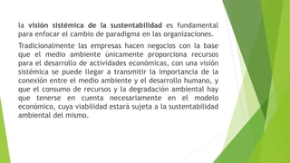 la visión sistémica de la sustentabilidad es fundamental
para enfocar el cambio de paradigma en las organizaciones.
Tradicionalmente las empresas hacen negocios con la base
que el medio ambiente únicamente proporciona recursos
para el desarrollo de actividades económicas, con una visión
sistémica se puede llegar a transmitir la importancia de la
conexión entre el medio ambiente y el desarrollo humano, y
que el consumo de recursos y la degradación ambiental hay
que tenerse en cuenta necesariamente en el modelo
económico, cuya viabilidad estará sujeta a la sustentabilidad
ambiental del mismo.
 