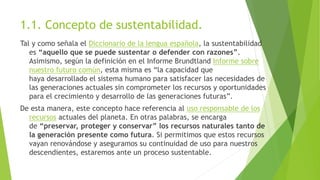 1.1. Concepto de sustentabilidad.
Tal y como señala el Diccionario de la lengua española, la sustentabilidad
es “aquello que se puede sustentar o defender con razones”.
Asimismo, según la definición en el Informe Brundtland Informe sobre
nuestro futuro común, esta misma es “la capacidad que
haya desarrollado el sistema humano para satisfacer las necesidades de
las generaciones actuales sin comprometer los recursos y oportunidades
para el crecimiento y desarrollo de las generaciones futuras”.
De esta manera, este concepto hace referencia al uso responsable de los
recursos actuales del planeta. En otras palabras, se encarga
de “preservar, proteger y conservar” los recursos naturales tanto de
la generación presente como futura. Si permitimos que estos recursos
vayan renovándose y aseguramos su continuidad de uso para nuestros
descendientes, estaremos ante un proceso sustentable.
 