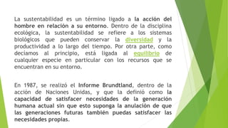 La sustentabilidad es un término ligado a la acción del
hombre en relación a su entorno. Dentro de la disciplina
ecológica, la sustentabilidad se refiere a los sistemas
biológicos que pueden conservar la diversidad y la
productividad a lo largo del tiempo. Por otra parte, como
decíamos al principio, está ligada al equilibrio de
cualquier especie en particular con los recursos que se
encuentran en su entorno.
En 1987, se realizó el Informe Brundtland, dentro de la
acción de Naciones Unidas, y que la definió como la
capacidad de satisfacer necesidades de la generación
humana actual sin que esto suponga la anulación de que
las generaciones futuras también puedas satisfacer las
necesidades propias.
 