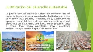 Justificación del desarrollo sustentable
La justificación del desarrollo sustentable proviene tanto del
hecho de tener unos recursos naturales limitados (nutrientes
en el suelo, agua potable, minerales, etc.), susceptibles de
agotarse, como del hecho de que una creciente actividad
económica sin más criterio que el económico produce, tanto
a escala local como planetaria, graves problemas
ambientales que pueden llegar a ser irreversibles.
 