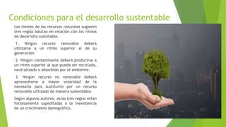Condiciones para el desarrollo sustentable
Los límites de los recursos naturales sugieren
tres reglas básicas en relación con los ritmos
de desarrollo sustetable.
1. Ningún recurso renovable deberá
utilizarse a un ritmo superior al de su
generación.
2. Ningún contaminante deberá producirse a
un ritmo superior al que pueda ser reciclado,
neutralizado o absorbido por el ambiente.
3. Ningún recurso no renovable deberá
aprovecharse a mayor velocidad de la
necesaria para sustituirlo por un recurso
renovable utilizado de manera sustentable.
Según algunos autores, estas tres reglas están
forzosamente supeditadas a la inexistencia
de un crecimiento demográfico.
 