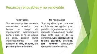 Recursos renovables y no renovable
Renovables
Son recursos potencialmente
renovables aquellos que
tienen un tiempo de
regeneración relativamente
corto y que, si no se abusa
de ellos, pueden durar
indefinidamente; por
ejemplo, el aire, el agua, las
plantas y los animales.
No renovables
Son aquellos que, una vez
explotados, se agotan y no
pueden regenerarse o cuyo
ritmo de reposición es mucho
más lento que el de su
consumo. Los combustibles
fósiles (carbón, petróleo,
gas natural) constituyen
ejemplos característicos.
 