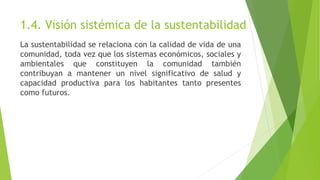 1.4. Visión sistémica de la sustentabilidad
La sustentabilidad se relaciona con la calidad de vida de una
comunidad, toda vez que los sistemas económicos, sociales y
ambientales que constituyen la comunidad también
contribuyan a mantener un nivel significativo de salud y
capacidad productiva para los habitantes tanto presentes
como futuros.
 