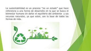 La sustentabilidad es un proceso “no un estado” que hace
referencia a una forma de desarrollo en la que se busca el
bienestar humano sin dañar el equilibrio del ambiente y sus
recursos naturales, ya que estos, son la base de todas las
formas de vida.
 