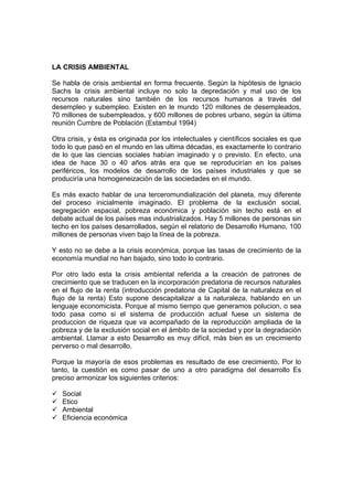LA CRISIS AMBIENTAL
Se habla de crisis ambiental en forma frecuente. Según la hipótesis de Ignacio
Sachs la crisis ambiental incluye no solo la depredación y mal uso de los
recursos naturales sino también de los recursos humanos a través del
desempleo y subempleo. Existen en le mundo 120 millones de desempleados,
70 millones de subempleados, y 600 millones de pobres urbano, según la última
reunión Cumbre de Población (Estambul 1994)
Otra crisis, y ésta es originada por los intelectuales y científicos sociales es que
todo lo que pasó en el mundo en las ultima décadas, es exactamente lo contrario
de lo que las ciencias sociales habían imaginado y o previsto. En efecto, una
idea de hace 30 o 40 años atrás era que se reproducirían en los países
periféricos, los modelos de desarrollo de los países industriales y que se
produciría una homogeneización de las sociedades en el mundo.
Es más exacto hablar de una terceromundialización del planeta, muy diferente
del proceso inicialmente imaginado. El problema de la exclusión social,
segregación espacial, pobreza económica y población sin techo está en el
debate actual de los países mas industrializados. Hay 5 millones de personas sin
techo en los países desarrollados, según el relatorio de Desarrollo Humano, 100
millones de personas viven bajo la línea de la pobreza.
Y esto no se debe a la crisis económica, porque las tasas de crecimiento de la
economía mundial no han bajado, sino todo lo contrario.
Por otro lado esta la crisis ambiental referida a la creación de patrones de
crecimiento que se traducen en la incorporación predatoria de recursos naturales
en el flujo de la renta (introducción predatoria de Capital de la naturaleza en el
flujo de la renta) Esto supone descapitalizar a la naturaleza, hablando en un
lenguaje economicista. Porque al mismo tiempo que generamos polucion, o sea
todo pasa como si el sistema de producción actual fuese un sistema de
produccion de riqueza que va acompañado de la reproducción ampliada de la
pobreza y de la exclusión social en el ámbito de la sociedad y por la degradación
ambiental. Llamar a esto Desarrollo es muy difícil, más bien es un crecimiento
perverso o mal desarrollo.
Porque la mayoría de esos problemas es resultado de ese crecimiento. Por lo
tanto, la cuestión es como pasar de uno a otro paradigma del desarrollo Es
preciso armonizar los siguientes criterios:
Social
Etico
Ambiental
Eficiencia económica
 
