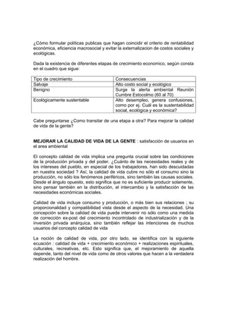 ¿Cómo formular políticas publicas que hagan coincidir el criterio de rentabilidad
económica, eficiencia macrosocial y evitar la externalizacion de costos sociales y
ecológicas.
Dada la existencia de diferentes etapas de crecimiento economico, según consta
en el cuadro que sigue:
Tipo de crecimiento Consecuencias
Salvaje Alto costo social y ecológico
Benigno Surge la alerta ambiental Reunión
Cumbre Estocolmo (60 al 70)
Ecológicamente sustentable Alto desempleo, genera confusiones,
como por ej. Cuál es la sustentabilidad
social, ecológica y económica?
Cabe preguntarse ¿Como transitar de una etapa a otra? Para mejorar la calidad
de vida de la gente?
MEJORAR LA CALIDAD DE VIDA DE LA GENTE : satisfacción de usuarios en
el area ambiental
El concepto calidad de vida implica una pregunta crucial sobre las condiciones
de la producción privada y del poder. ¿Cuánto de las necesidades reales y de
los intereses del pueblo, en especial de los trabajadores, han sido descuidadas
en nuestra sociedad ? Así, la calidad de vida cubre no sólo el consumo sino la
producción, no sólo los fenómenos periféricos, sino también las causas sociales.
Desde el ángulo opuesto, esto significa que no es suficiente producir solamente,
sino pensar también en la distribución, el intercambio y la satisfacción de las
necesidades económicas sociales.
Calidad de vida incluye consumo y producción, o más bien sus relaciones ; su
proporcionalidad y compatibilidad vista desde el aspecto de la necesidad. Una
concepción sobre la calidad de vida puede intervenir no sólo como una medida
de corrección ex-post del crecimiento incontrolado de industrialización y de la
inversión privada anárquica, sino también reflejar las intenciones de muchos
usuarios del concepto calidad de vida
La noción de calidad de vida, por otro lado, se identifica con la siguiente
ecuación : calidad de vida + crecimiento económico + realizaciones espirituales,
culturales, recreativas, etc. Esto significa que, el mejoramiento de aquella
depende, tanto del nivel de vida como de otros valores que hacen a la verdadera
realización del hombre.
 