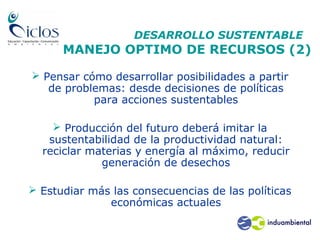 DESARROLLO SUSTENTABLE
MANEJO OPTIMO DE RECURSOS (2)
 Pensar cómo desarrollar posibilidades a partir
de problemas: desde decisiones de políticas
para acciones sustentables
 Producción del futuro deberá imitar la
sustentabilidad de la productividad natural:
reciclar materias y energía al máximo, reducir
generación de desechos
 Estudiar más las consecuencias de las políticas
económicas actuales
 