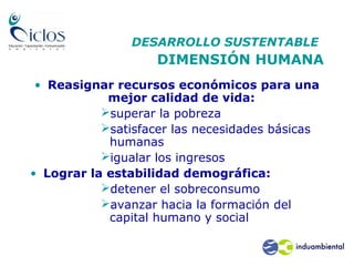 DESARROLLO SUSTENTABLE
DIMENSIÓN HUMANA
• Reasignar recursos económicos para una
mejor calidad de vida:
superar la pobreza
satisfacer las necesidades básicas
humanas
igualar los ingresos
• Lograr la estabilidad demográfica:
detener el sobreconsumo
avanzar hacia la formación del
capital humano y social
 