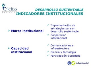 DESARROLLO SUSTENTABLE
INDICADORES INSTITUCIONALES
 Marco institucional
 Capacidad
institucional
 Implementación de
estrategias para un
desarrollo sustentable
 Cooperación
internacional
 Comunicaciones e
infraestructura
 Ciencia y tecnología
 Participación ciudadana
 