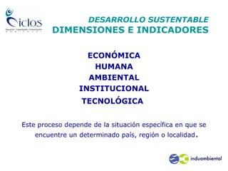 DESARROLLO SUSTENTABLE
DIMENSIONES E INDICADORES
ECONÓMICA
HUMANA
AMBIENTAL
INSTITUCIONAL
TECNOLÓGICA
Este proceso depende de la situación específica en que se
encuentre un determinado país, región o localidad.
 