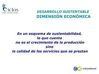 DESARROLLO SUSTENTABLE
DIMENSIÓN ECONÓMICA
En un esquema de sustentabilidad,
lo que cuenta
no es el crecimiento de la producción
sino
la calidad de los servicios que se prestan
no es el crecimiento de la producción sino
la calidad de los servicios que se
prestan.
• no es el crecimiento de la producción
sino la calidad de los servicios
 