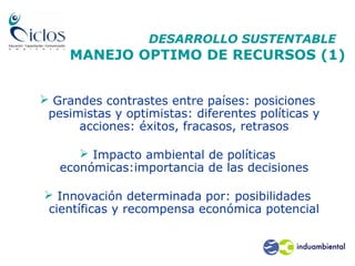 DESARROLLO SUSTENTABLE
MANEJO OPTIMO DE RECURSOS (1)
 Grandes contrastes entre países: posiciones
pesimistas y optimistas: diferentes políticas y
acciones: éxitos, fracasos, retrasos
 Impacto ambiental de políticas
económicas:importancia de las decisiones
 Innovación determinada por: posibilidades
científicas y recompensa económica potencial
 