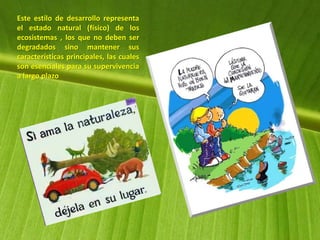Este estilo de desarrollo representa
el estado natural (físico) de los
ecosistemas , los que no deben ser
degradados sino mantener sus
características principales, las cuales
son esenciales para su supervivencia
a largo plazo
 