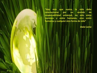 “Hoy más que nunca, la vida debe
caracterizarse por un sentido de
responsabilidad universal, no solo entre
naciones y entre humanos, sino entre
humanos y cualquier otra forma de vida”
Dalai Lama
 