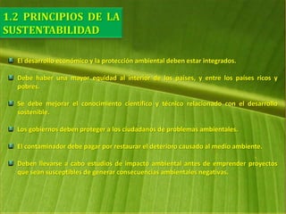 El desarrollo económico y la protección ambiental deben estar integrados.
Debe haber una mayor equidad al interior de los países, y entre los países ricos y
pobres.
Se debe mejorar el conocimiento científico y técnico relacionado con el desarrollo
sostenible.
Los gobiernos deben proteger a los ciudadanos de problemas ambientales.
El contaminador debe pagar por restaurar el deterioro causado al medio ambiente.
Deben llevarse a cabo estudios de impacto ambiental antes de emprender proyectos
que sean susceptibles de generar consecuencias ambientales negativas.
 