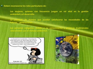 Deben reconocerse los roles particulares de:
Las mujeres, quienes con frecuencia juegan un rol vital en la gestión
ambiental y el desarrollo.
La juventud, de manera que puedan satisfacerse las necesidades de las
futuras generaciones.
Las personas indígenas, debido a su conocimiento y prácticas tradicionales
relacionados con el manejo ambiental.
 