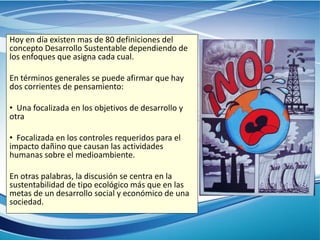 Hoy en día existen mas de 80 definiciones del
concepto Desarrollo Sustentable dependiendo de
los enfoques que asigna cada cual.
En términos generales se puede afirmar que hay
dos corrientes de pensamiento:
• Una focalizada en los objetivos de desarrollo y
otra
• Focalizada en los controles requeridos para el
impacto dañino que causan las actividades
humanas sobre el medioambiente.
En otras palabras, la discusión se centra en la
sustentabilidad de tipo ecológico más que en las
metas de un desarrollo social y económico de una
sociedad.
 