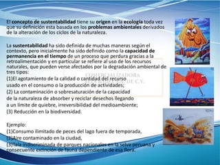 El concepto de sustentabilidad tiene su origen en la ecología toda vez
que su definición esta basada en los problemas ambientales derivados
de la alteración de los ciclos de la naturaleza.
La sustentabilidad ha sido definida de muchas maneras según el
contexto, pero inicialmente ha sido definido como la capacidad de
permanencia en el tiempo de un proceso que perdura gracias a la
retroalimentación y en particular se refiere al uso de los recursos
naturales, que pueden verse afectados por la degradación ambiental de
tres tipos:
(1)El agotamiento de la calidad o cantidad del recurso
usado en el consumo o la producción de actividades;
(2) La contaminación o sobresaturación de la capacidad
de la naturaleza de absorber y reciclar desechos llegando
a un límite de quiebre, irreversibilidad del medioambiente;
(3) Reducción en la biodiversidad.
Ejemplo:
(1)Consumo ilimitado de peces del lago fuera de temporada,
(2)Aire contaminado en la ciudad,
(3)Tala indiscriminada de parques nacionales en la selva peruana y
consecuente extinción de fauna dependiente de esa flora.
 
