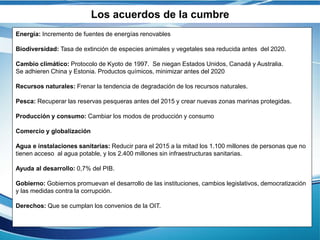 Los acuerdos de la cumbre
Energía: Incremento de fuentes de energías renovables
Biodiversidad: Tasa de extinción de especies animales y vegetales sea reducida antes del 2020.
Cambio climático: Protocolo de Kyoto de 1997. Se niegan Estados Unidos, Canadá y Australia.
Se adhieren China y Estonia. Productos químicos, minimizar antes del 2020
Recursos naturales: Frenar la tendencia de degradación de los recursos naturales.
Pesca: Recuperar las reservas pesqueras antes del 2015 y crear nuevas zonas marinas protegidas.
Producción y consumo: Cambiar los modos de producción y consumo
Comercio y globalización
Agua e instalaciones sanitarias: Reducir para el 2015 a la mitad los 1.100 millones de personas que no
tienen acceso al agua potable, y los 2.400 millones sin infraestructuras sanitarias.
Ayuda al desarrollo: 0,7% del PIB.
Gobierno: Gobiernos promuevan el desarrollo de las instituciones, cambios legislativos, democratización
y las medidas contra la corrupción.
Derechos: Que se cumplan los convenios de la OIT.
 