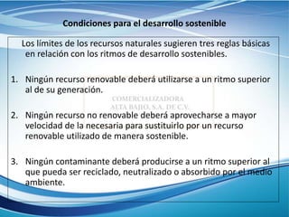 Condiciones para el desarrollo sostenible
Los límites de los recursos naturales sugieren tres reglas básicas
en relación con los ritmos de desarrollo sostenibles.
1. Ningún recurso renovable deberá utilizarse a un ritmo superior
al de su generación.
2. Ningún recurso no renovable deberá aprovecharse a mayor
velocidad de la necesaria para sustituirlo por un recurso
renovable utilizado de manera sostenible.
3. Ningún contaminante deberá producirse a un ritmo superior al
que pueda ser reciclado, neutralizado o absorbido por el medio
ambiente.
 