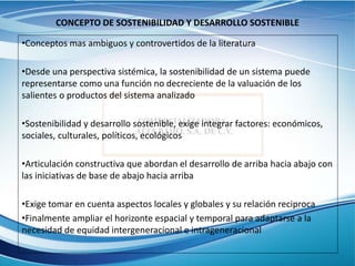 CONCEPTO DE SOSTENIBILIDAD Y DESARROLLO SOSTENIBLE
•Conceptos mas ambiguos y controvertidos de la literatura
•Desde una perspectiva sistémica, la sostenibilidad de un sistema puede
representarse como una función no decreciente de la valuación de los
salientes o productos del sistema analizado
•Sostenibilidad y desarrollo sostenible, exige integrar factores: económicos,
sociales, culturales, políticos, ecológicos
•Articulación constructiva que abordan el desarrollo de arriba hacia abajo con
las iniciativas de base de abajo hacia arriba
•Exige tomar en cuenta aspectos locales y globales y su relación reciproca
•Finalmente ampliar el horizonte espacial y temporal para adaptarse a la
necesidad de equidad intergeneracional e intrageneracional
 