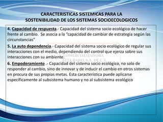 CARACTERISTICAS SISTEMICAS PARA LA
SOSTENIBILIDAD DE LOS SISTEMAS SOCIOECOLOGICOS
4. Capacidad de respuesta.- Capacidad del sistema socio ecológico de hacer
frente al cambio. Se asocia a la “capacidad de cambiar de estrategia según las
circunstancias”
5. La auto dependencia.- Capacidad del sistema socio ecológico de regular sus
interacciones con el medio, dependiendo del control que ejerza sobre sus
interacciones con su ambiente.
6. Empoderamiento .- Capacidad del sistema socio ecológico, no solo de
responder al cambio, sino de innovar y de inducir el cambio en otros sistemas
en procura de sus propias metas. Esta característica puede aplicarse
específicamente al subsistema humano y no al subsistema ecológico
 