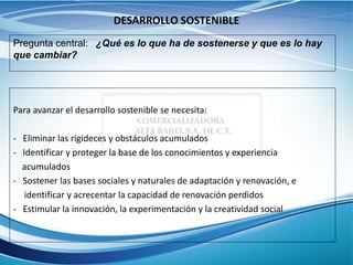 DESARROLLO SOSTENIBLE
Para avanzar el desarrollo sostenible se necesita:
- Eliminar las rigideces y obstáculos acumulados
- Identificar y proteger la base de los conocimientos y experiencia
acumulados
- Sostener las bases sociales y naturales de adaptación y renovación, e
identificar y acrecentar la capacidad de renovación perdidos
- Estimular la innovación, la experimentación y la creatividad social
Pregunta central: ¿Qué es lo que ha de sostenerse y que es lo hay
que cambiar?
 