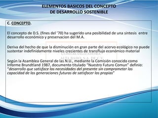 ELEMENTOS BASICOS DEL CONCEPTO
DE DESARROLLO SOSTENIBLE
C. CONCEPTO.
El concepto de D.S. (fines del ’70) ha sugerido una posibilidad de una sintesis entre
desarrollo económico y preservacion del M.A.
Deriva del hecho de que la disminución en gran parte del acervo ecológico no puede
sustentar indefinidamente niveles crecientes de transflujo económico material
Según la Asamblea General de las N.U., mediante la Comisión conocido como
Informe Brundtland 1987, documento titulado “Nuestro Futuro Comun” definio:
“desarrollo que satisface las necesidades del presente sin comprometer las
capacidad de las generaciones futuras de satisfacer las propias”
 