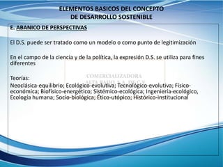 ELEMENTOS BASICOS DEL CONCEPTO
DE DESARROLLO SOSTENIBLE
E. ABANICO DE PERSPECTIVAS
El D.S. puede ser tratado como un modelo o como punto de legitimización
En el campo de la ciencia y de la política, la expresión D.S. se utiliza para fines
diferentes
Teorías:
Neoclásica-equilibrio; Ecológico-evolutiva; Tecnológico-evolutiva; Físico-
económica; Biofísico-energético; Sistémico-ecológica; Ingeniería-ecológico,
Ecología humana; Socio-biológica; Ético-utópico; Histórico-institucional
 
